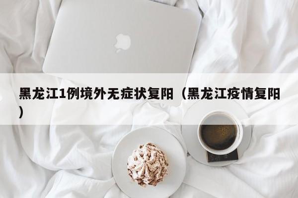 黑龙江1例境外无症状复阳(黑龙江疫情复阳)