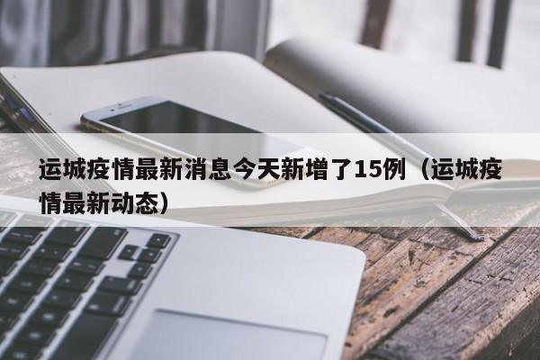 运城疫情最新消息今天新增了15例(运城疫情最新动态)