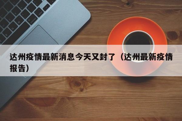 达州疫情最新消息今天又封了(达州最新疫情报告)