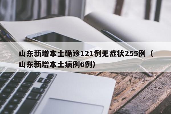 山东新增本土确诊121例无症状255例(山东新增本土病例6例)