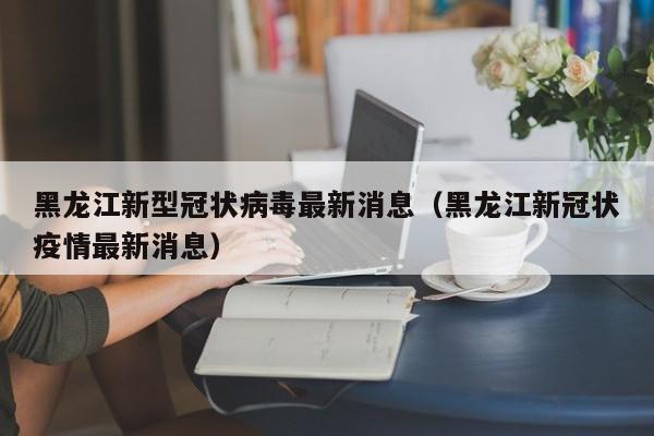 黑龙江新型冠状病毒最新消息(黑龙江新冠状疫情最新消息)