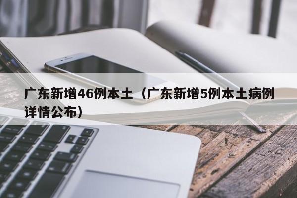 广东新增46例本土(广东新增5例本土病例详情公布)