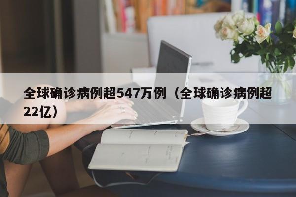 全球确诊病例超547万例(全球确诊病例超22亿)