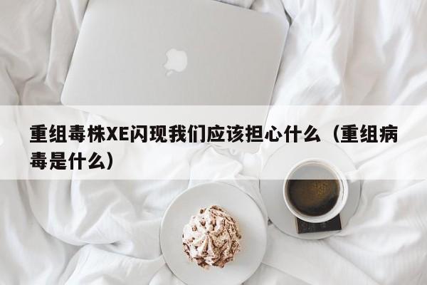 重组毒株XE闪现我们应该担心什么(重组病毒是什么)
