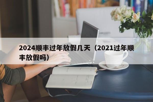 2024顺丰过年放假几天(2021过年顺丰放假吗)