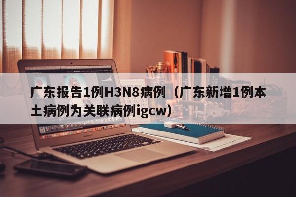 广东报告1例H3N8病例(广东新增1例本土病例为关联病例igcw)