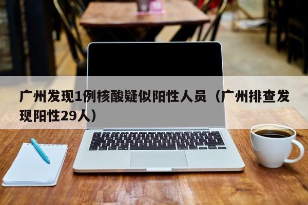 广州发现1例核酸疑似阳性人员(广州排查发现阳性29人)