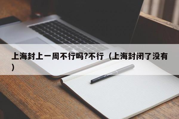 上海封上一周不行吗?不行(上海封闭了没有)