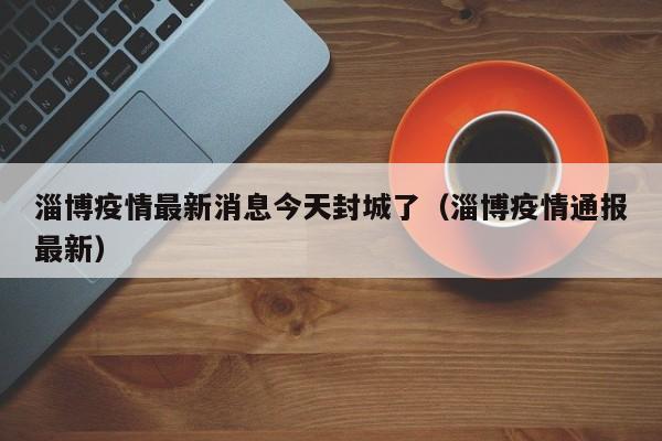 淄博疫情最新消息今天封城了(淄博疫情通报最新)