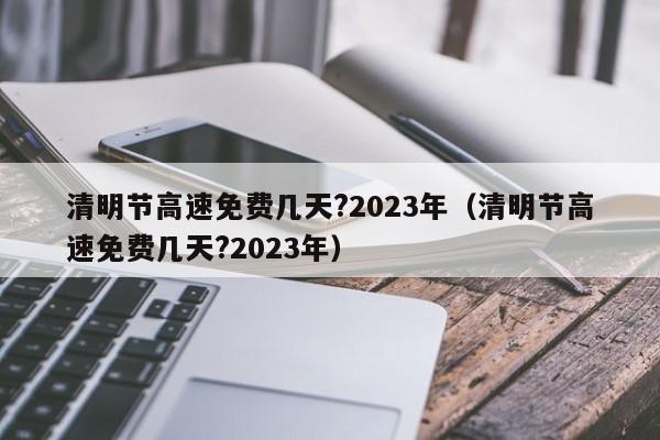 清明节高速免费几天?2023年(清明节高速免费几天?2023年)
