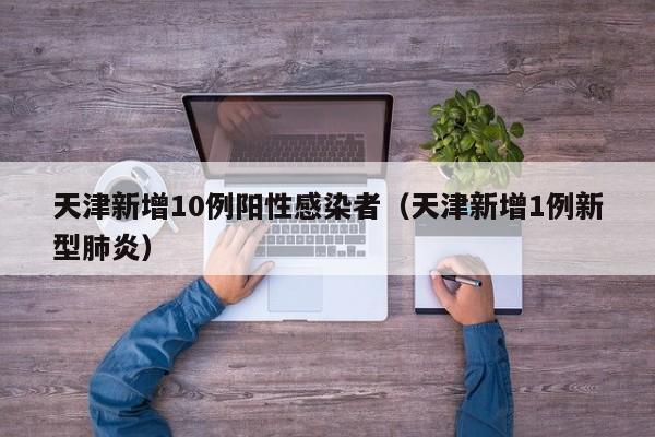 天津新增10例阳性感染者(天津新增1例新型肺炎)