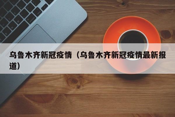 乌鲁木齐新冠疫情(乌鲁木齐新冠疫情最新报道)