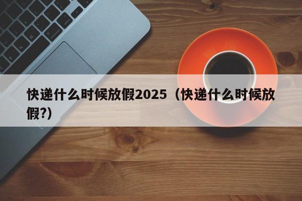 快递什么时候放假2025(快递什么时候放假?)