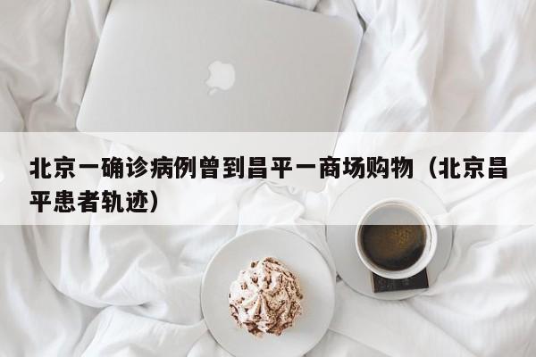 北京一确诊病例曾到昌平一商场购物(北京昌平患者轨迹)