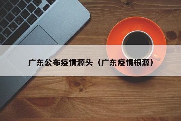 广东公布疫情源头(广东疫情根源)