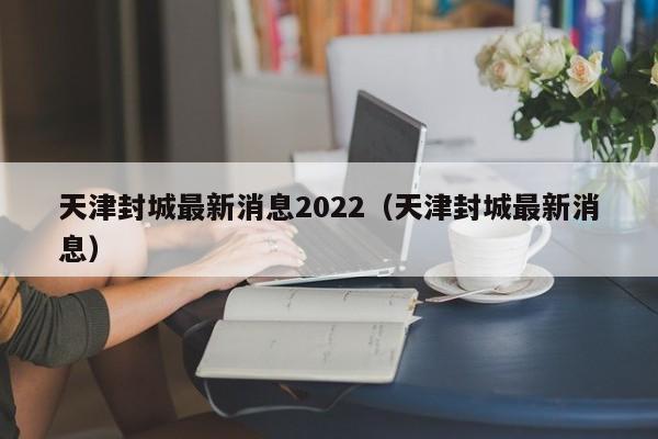 天津封城最新消息2022(天津封城最新消息)