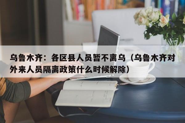 乌鲁木齐:各区县人员暂不离乌(乌鲁木齐对外来人员隔离政策什么时候解除)