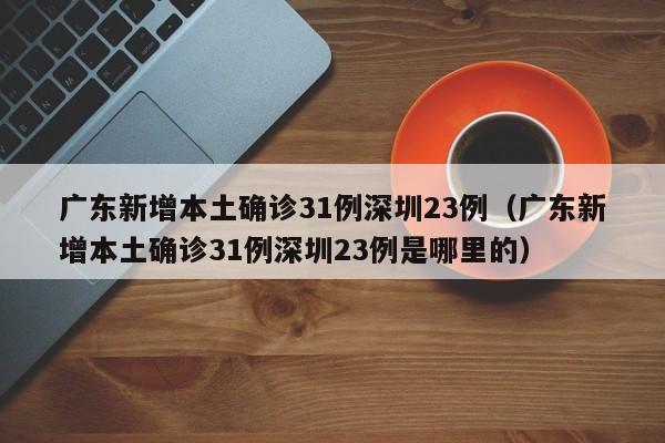 广东新增本土确诊31例深圳23例(广东新增本土确诊31例深圳23例是哪里的)
