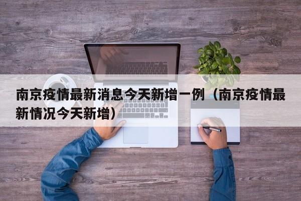 南京疫情最新消息今天新增一例(南京疫情最新情况今天新增)