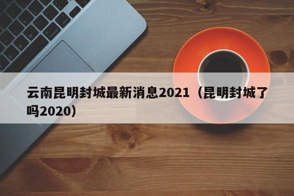 云南昆明封城最新消息2021(昆明封城了吗2020)