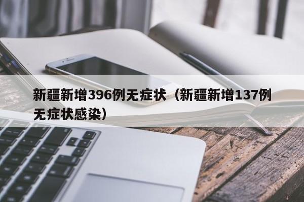 新疆新增396例无症状(新疆新增137例无症状感染)