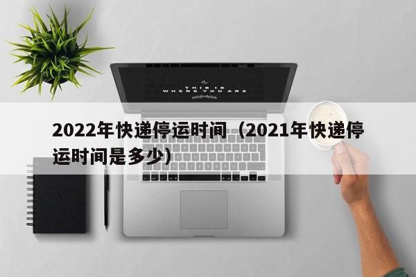 2022年快递停运时间(2021年快递停运时间是多少)