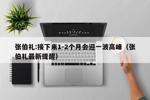 张伯礼:接下来1-2个月会迎一波高峰(张伯礼最新提醒)