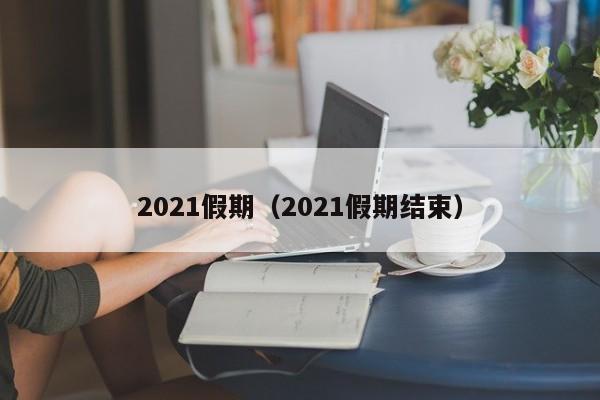 2021假期(2021假期结束)