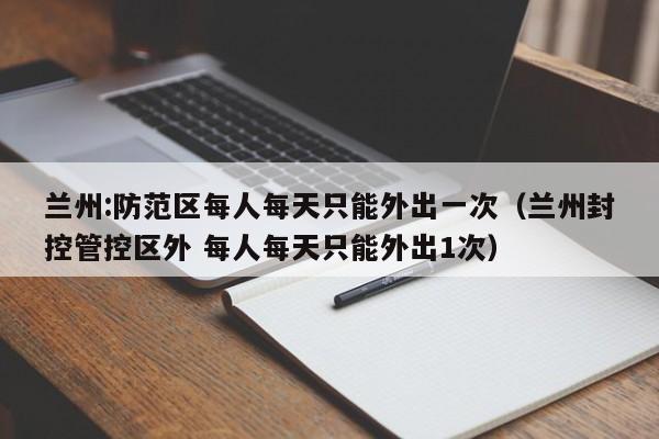兰州:防范区每人每天只能外出一次(兰州封控管控区外 每人每天只能外出1次)