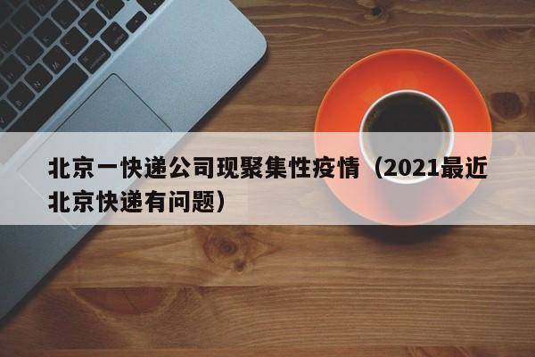 北京一快递公司现聚集性疫情(2021最近北京快递有问题)