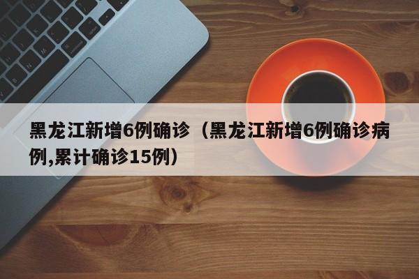 黑龙江新增6例确诊(黑龙江新增6例确诊病例,累计确诊15例)